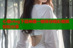 心糖vlog下载神器一键保存精彩视频轻松分享