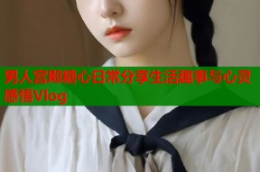 男人宫殿糖心日常分享生活趣事与心灵感悟Vlog