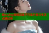 糖心vlog师师羽柔子日常分享与生活点滴记录
