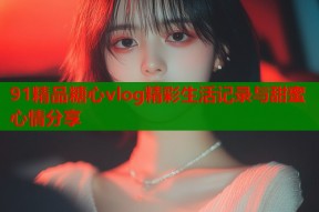 91精品糖心vlog精彩生活记录与甜蜜心情分享