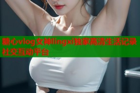 糖心vlog女神lingxi独家高清生活记录社交互动平台