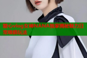 糖心vlog女神NANA独家揭秘魅力日常吸睛玩法