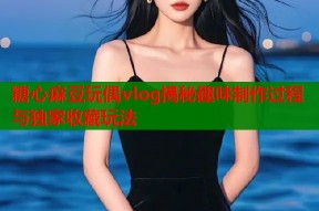 糖心麻豆玩偶vlog揭秘趣味制作过程与独家收藏玩法