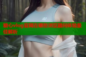 糖心vlog官网在哪些浏览器问体验最佳解析