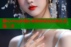 糖心vlog秒懂小姐带你轻松玩转生活每一天