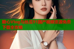 糖心Vlog与丝瓜91国产视频资源免费下载全攻略