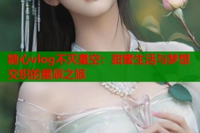 糖心vlog不灭星空：甜蜜生活与梦想交织的星辰之旅