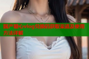 国产糖心vlog兑换码获取渠道及使用方法详解