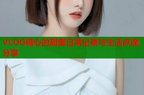 VLOG糖心的甜蜜日常记录与生活点滴分享