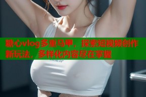 糖心vlog多重马甲，探索短视频创作新玩法，多样化内容尽在掌握