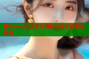 糖心vlog女主灵兮揭秘与成长故事全纪录