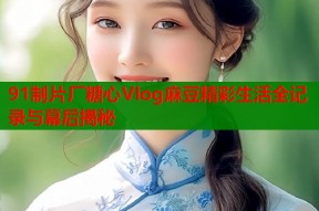 91制片厂糖心Vlog麻豆精彩生活全记录与幕后揭秘