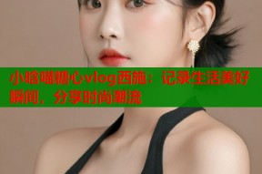 小晗喵糖心vlog西施：记录生活美好瞬间，分享时尚潮流