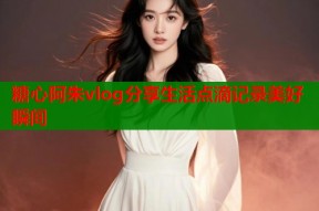 糖心阿朱vlog分享生活点滴记录美好瞬间
