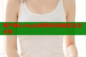 国产糖心vlog幺妹带你玩转精彩生活分享