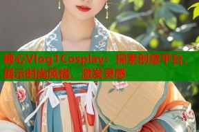 糖心Vlog1Cosplay：探索创意平台，展示时尚风格，激发灵感