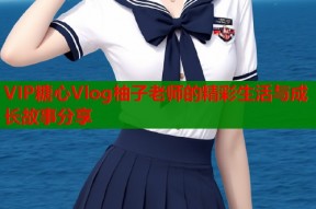 VIP糖心Vlog柚子老师的精彩生活与成长故事分享