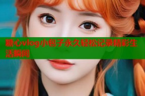 糖心vlog小包子永久轻松记录精彩生活瞬间