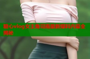 糖心vlog女主角司雨最新爆料内幕全揭秘