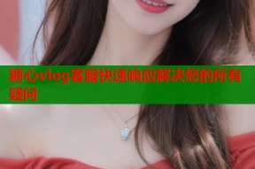 糖心vlog客服快速响应解决您的所有疑问