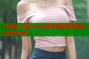 91制片厂糖心Vlog携手星空果冻精彩生活全记录