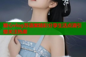 糖心vlog苏语棠精彩分享生活点滴引爆关注热潮