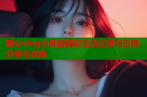 糖心vlog小桃酱精彩生活记录与日常分享全攻略