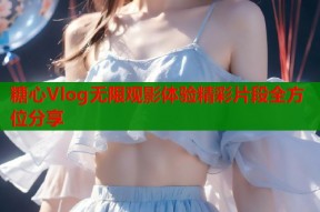 糖心Vlog无限观影体验精彩片段全方位分享