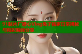 91制片厂糖心Vlog兔子独家日常揭秘与精彩瞬间分享