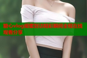 糖心vlog闺蜜到访精彩瞬间全程在线观看分享