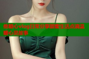 他糖心vlog日常分享甜蜜生活点滴温暖心灵故事
