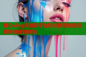 糖心vlog充换码平台轻松管理充值兑换快速便捷体验