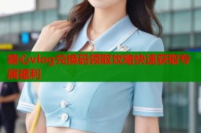 糖心vlog兑换码领取攻略快速获取专属福利
