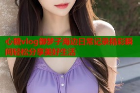 心糖vlog御梦子海边日常记录精彩瞬间轻松分享美好生活