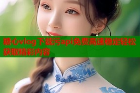 糖心vlog下载污api免费高速稳定轻松获取精彩内容