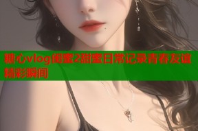 糖心vlog闺蜜2甜蜜日常记录青春友谊精彩瞬间