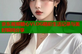 京东视频糖心VLOG精彩生活记录与美好瞬间分享