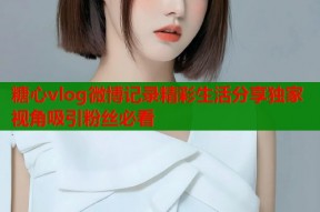 糖心vlog微博记录精彩生活分享独家视角吸引粉丝必看