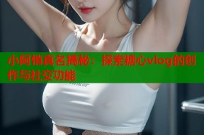 小阿悄真名揭秘：探索糖心vlog的创作与社交功能