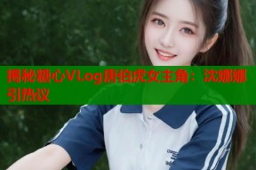 揭秘糖心VLog唐伯虎女主角：沈娜娜引热议