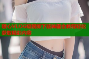 糖心VLOG短视频下载神器全教程轻松获取精彩内容