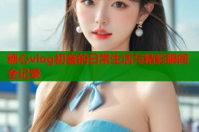 糖心vlog初音的日常生活与精彩瞬间全记录