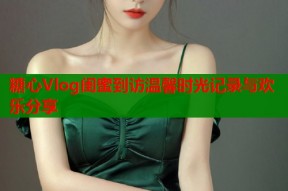 糖心Vlog闺蜜到访温馨时光记录与欢乐分享