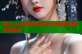 糖心vlog蜘蛛侠风采全记录精彩瞬间尽收眼底