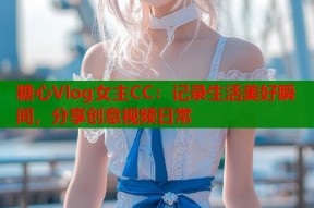 糖心Vlog女主CC：记录生活美好瞬间，分享创意视频日常