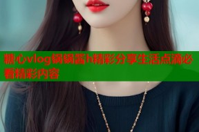 糖心vlog锅锅酱h精彩分享生活点滴必看精彩内容