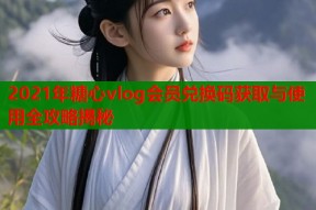 2021年糖心vlog会员兑换码获取与使用全攻略揭秘