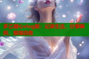 多乙糖心vlog新：记录生活，分享瞬间，展现自我