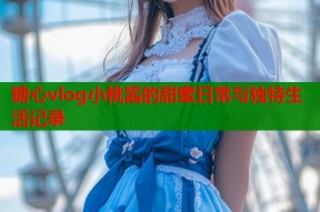 糖心vlog小桃酱的甜蜜日常与独特生活记录
