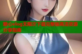 糖心vlog无限次下载完整版高清资源分享指南